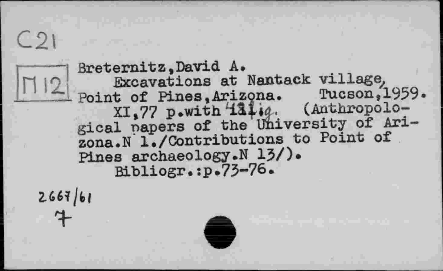 ﻿C2l
— Breternitz,David A.
.Excavations at Nantack village, _Point of Pines,Arizona.	Tucson, 1959.
XI,77 p.with4.1|ia. (Anthropological napers of the University of Arizona. N 1./Contributions to Point of Pines archaeology.N 13/)»
Bibliogr.:p.73-76.
